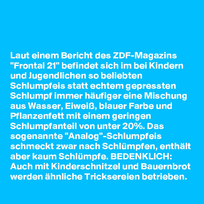 



Laut einem Bericht des ZDF-Magazins "Frontal 21" befindet sich im bei Kindern und Jugendlichen so beliebten Schlumpfeis statt echtem gepressten Schlumpf immer häufiger eine Mischung aus Wasser, Eiweiß, blauer Farbe und Pflanzenfett mit einem geringen Schlumpfanteil von unter 20%. Das sogenannte "Analog"-Schlumpfeis schmeckt zwar nach Schlümpfen, enthält aber kaum Schlümpfe. BEDENKLICH: Auch mit Kinderschnitzel und Bauernbrot werden ähnliche Tricksereien betrieben.
