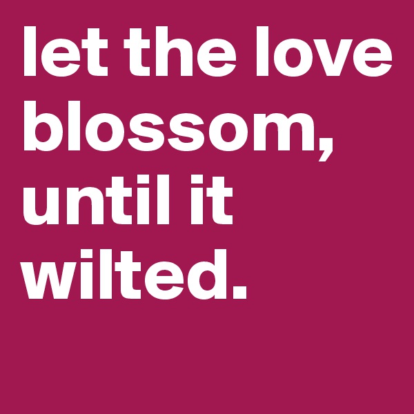 let the love blossom, until it wilted. 