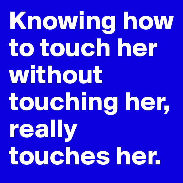 Knowing how to touch her without touching her, really touches her.