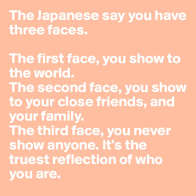 The Japanese say you have three faces.

The first face, you show to the world.
The second face, you show to your close friends, and your family.
The third face, you never show anyone. It's the truest reflection of who you are.
