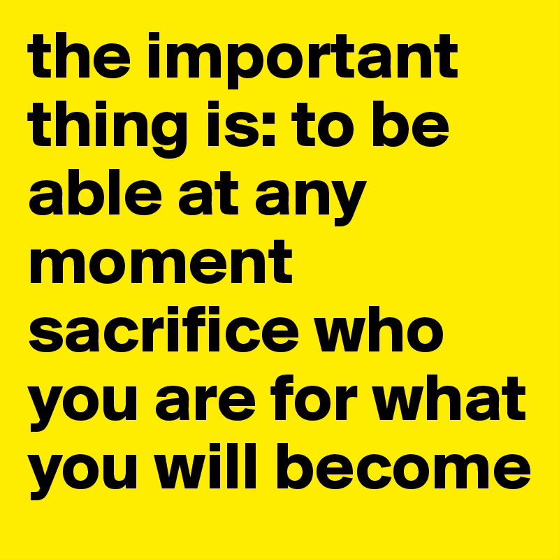 the important thing is: to be able at any moment sacrifice who you are for what you will become