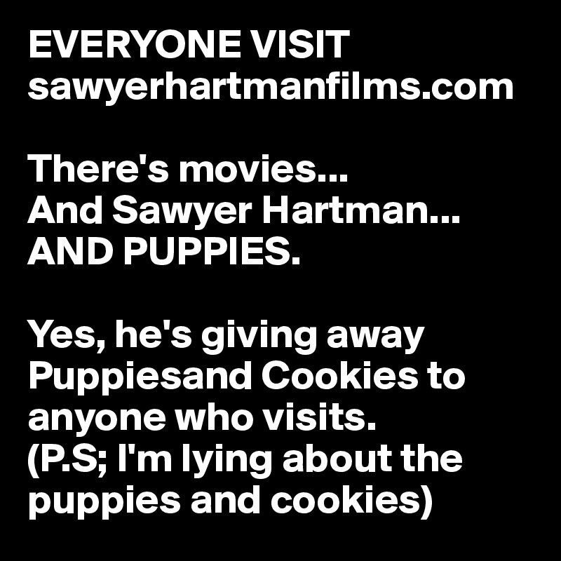 EVERYONE VISIT sawyerhartmanfilms.com

There's movies...
And Sawyer Hartman...
AND PUPPIES.

Yes, he's giving away Puppiesand Cookies to anyone who visits.
(P.S; I'm lying about the puppies and cookies)