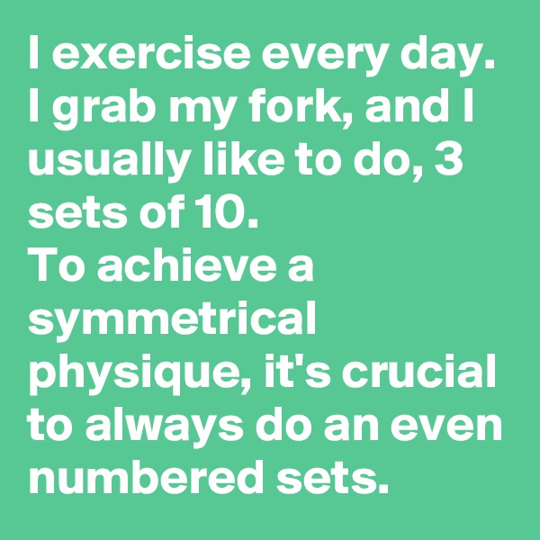 I exercise every day. 
I grab my fork, and I usually like to do, 3 sets of 10. 
To achieve a symmetrical physique, it's crucial to always do an even numbered sets. 