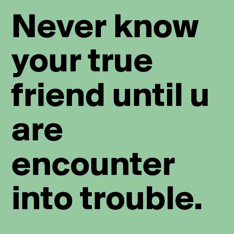 Never know your true friend until u are encounter into trouble.