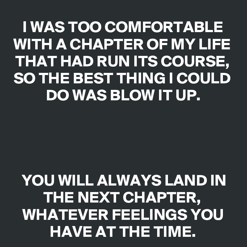 I WAS TOO COMFORTABLE WITH A CHAPTER OF MY LIFE THAT HAD RUN ITS COURSE, SO THE BEST THING I COULD DO WAS BLOW IT UP.




YOU WILL ALWAYS LAND IN THE NEXT CHAPTER, WHATEVER FEELINGS YOU HAVE AT THE TIME.
