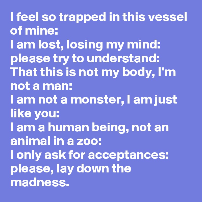 I feel so trapped in this vessel of mine:
I am lost, losing my mind:
please try to understand:
That this is not my body, I'm not a man:
I am not a monster, I am just like you:
I am a human being, not an animal in a zoo:
I only ask for acceptances:
please, lay down the madness.