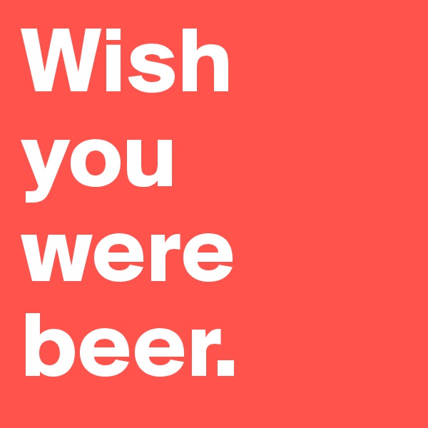 Wish you were beer.