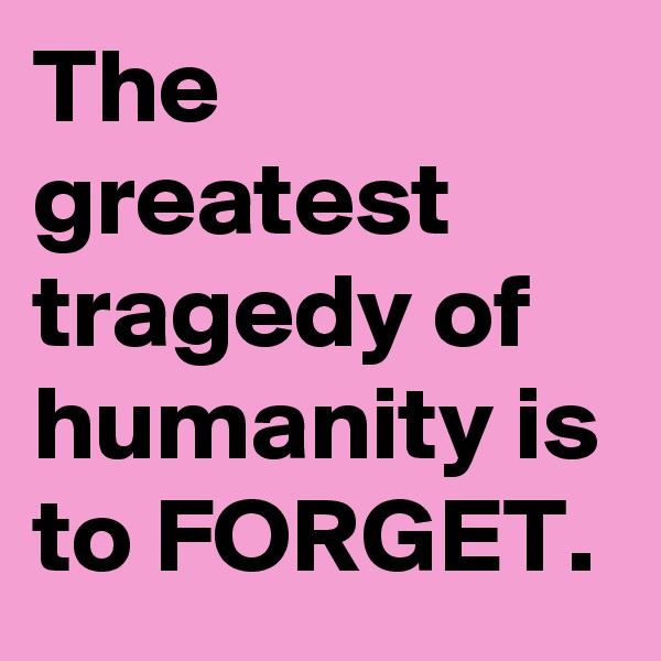 The greatest tragedy of humanity is to FORGET.