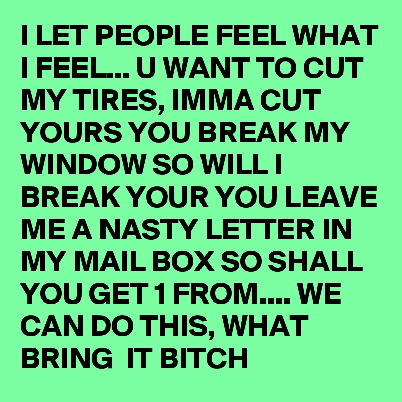 I LET PEOPLE FEEL WHAT I FEEL... U WANT TO CUT MY TIRES, IMMA CUT YOURS YOU BREAK MY WINDOW SO WILL I BREAK YOUR YOU LEAVE ME A NASTY LETTER IN MY MAIL BOX SO SHALL YOU GET 1 FROM.... WE CAN DO THIS, WHAT BRING  IT BITCH