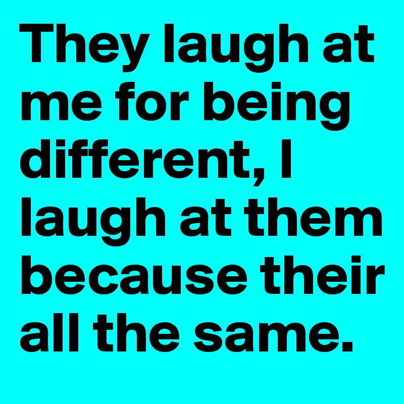 They laugh at me for being different, I laugh at them because their all the same.