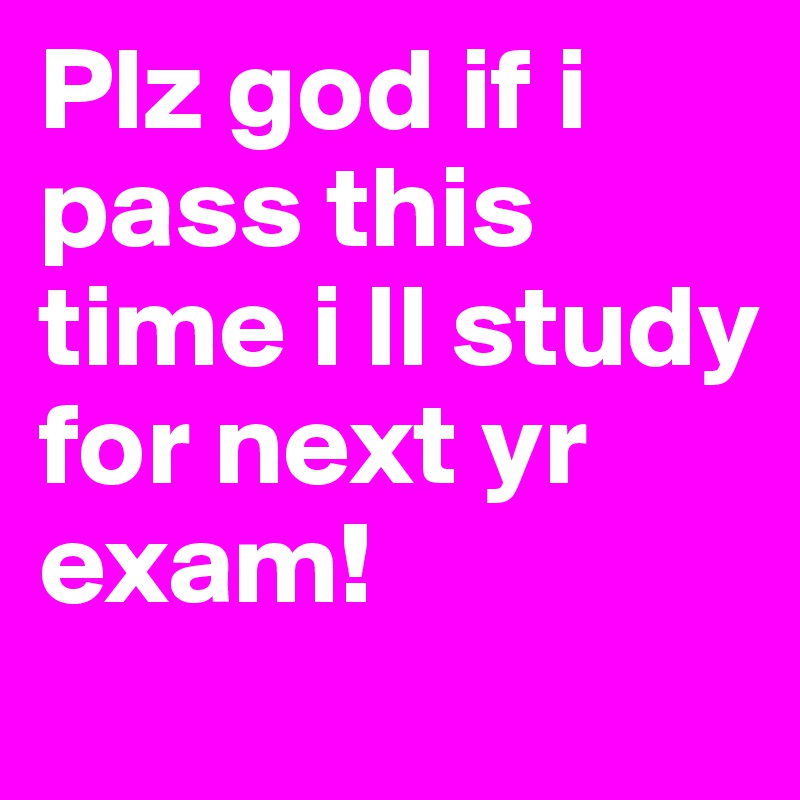 Plz god if i pass this time i ll study for next yr exam!