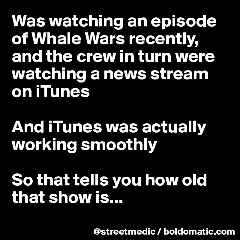 Was watching an episode of Whale Wars recently, and the crew in turn were watching a news stream on iTunes

And iTunes was actually working smoothly

So that tells you how old that show is...
