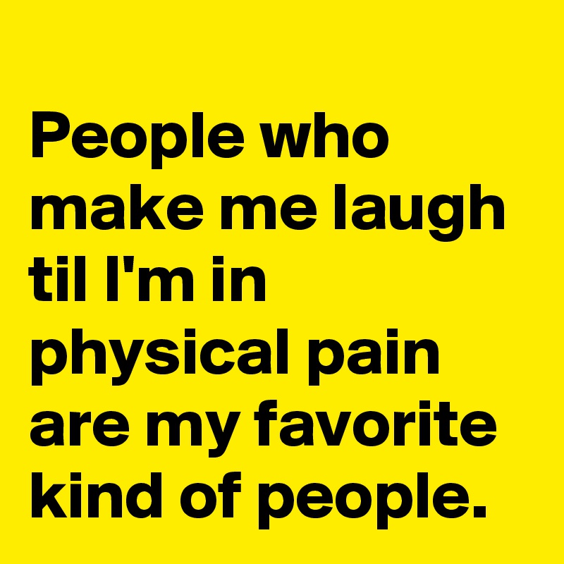 
People who make me laugh til I'm in physical pain are my favorite  kind of people.