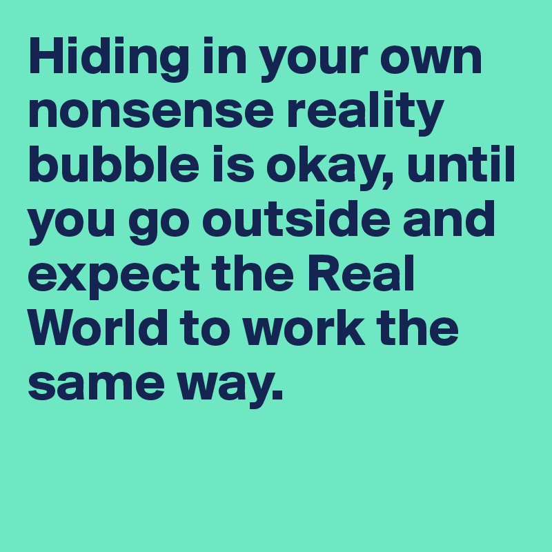 Hiding in your own nonsense reality bubble is okay, until you go outside and expect the Real World to work the same way.

