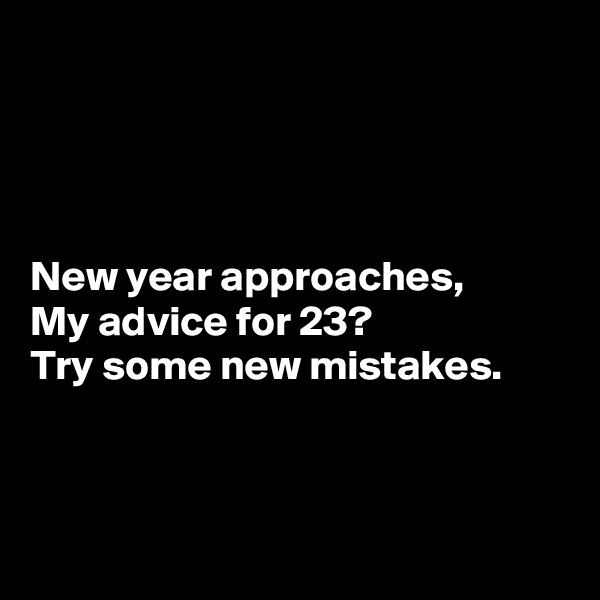 




New year approaches,
My advice for 23?
Try some new mistakes.



