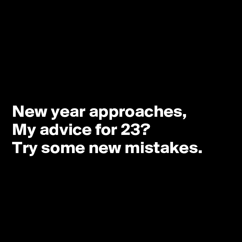 




New year approaches,
My advice for 23?
Try some new mistakes.



