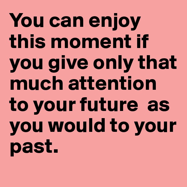 You can enjoy this moment if you give only that much attention to your future  as you would to your past. 