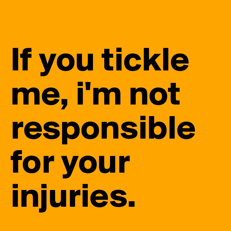 
If you tickle me, i'm not responsible for your injuries.