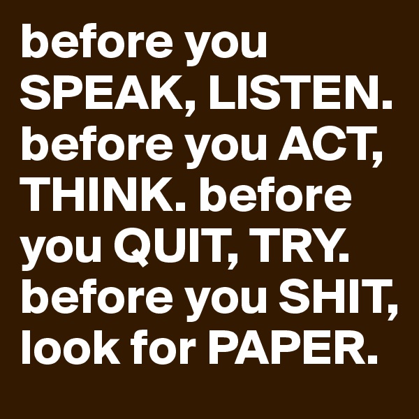 before you SPEAK, LISTEN. before you ACT, THINK. before you QUIT, TRY. before you SHIT, look for PAPER. 