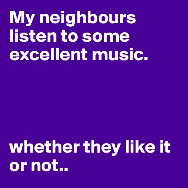 My neighbours listen to some excellent music.




whether they like it or not..