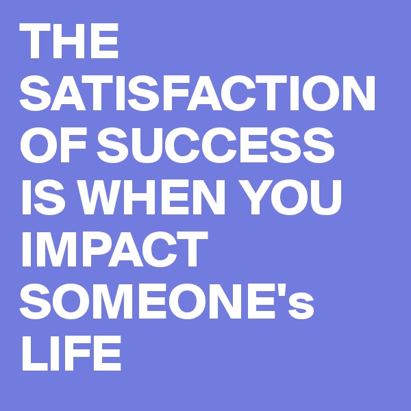 THE SATISFACTION OF SUCCESS IS WHEN YOU IMPACT SOMEONE's LIFE