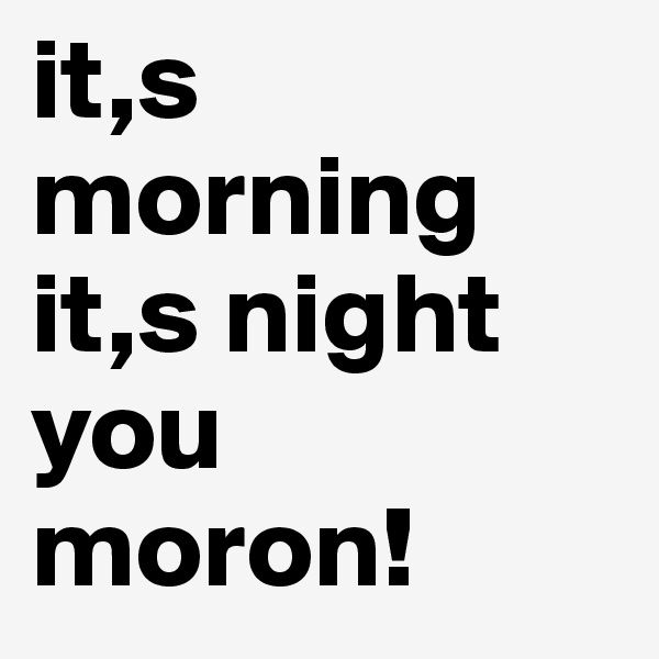 it,s morning 
it,s night you moron!