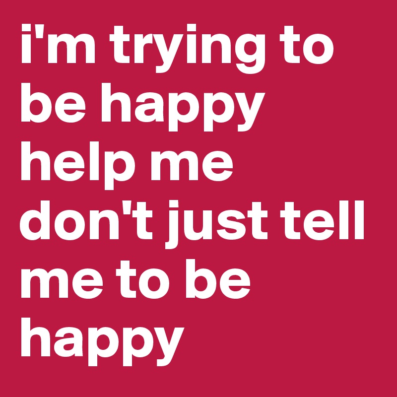 i'm trying to be happy 
help me don't just tell me to be happy