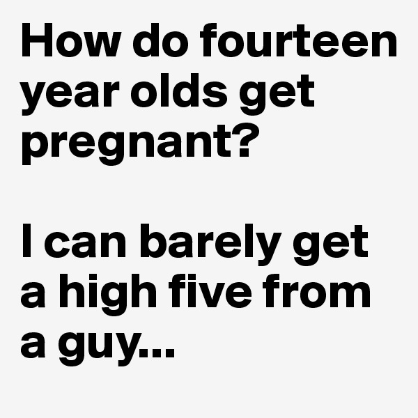 How do fourteen year olds get pregnant?

I can barely get a high five from a guy...