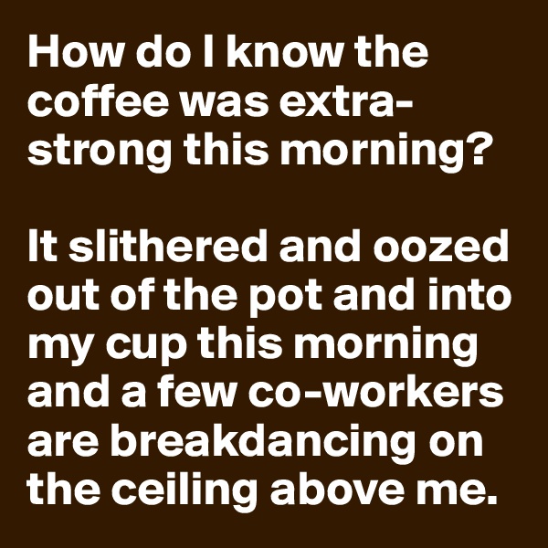 How do I know the coffee was extra-strong this morning?

It slithered and oozed out of the pot and into my cup this morning and a few co-workers are breakdancing on the ceiling above me.