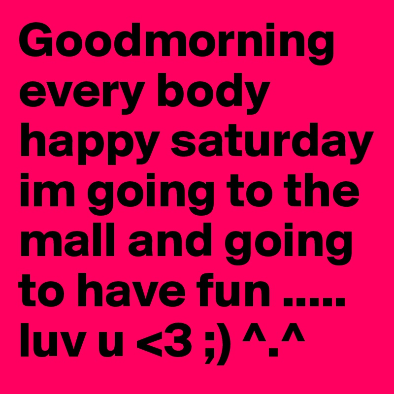 Goodmorning every body happy saturday im going to the mall and going to have fun ..... luv u <3 ;) ^.^