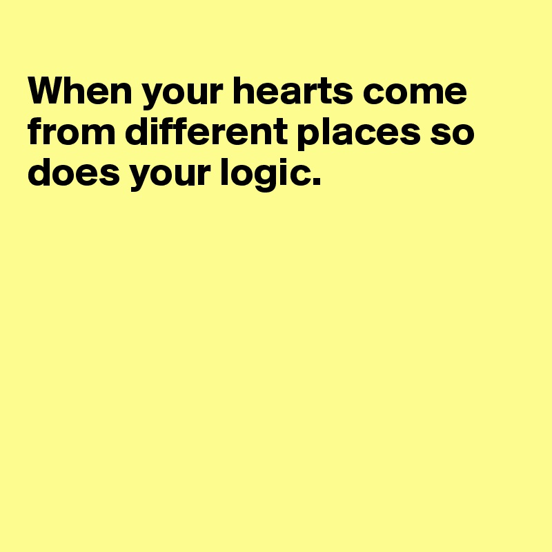 
When your hearts come from different places so does your logic.







