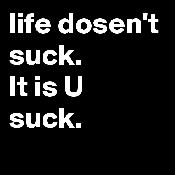 life dosen't suck.
It is U suck.