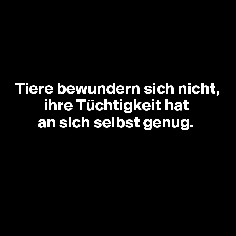 



 Tiere bewundern sich nicht,
          ihre Tüchtigkeit hat
        an sich selbst genug.




