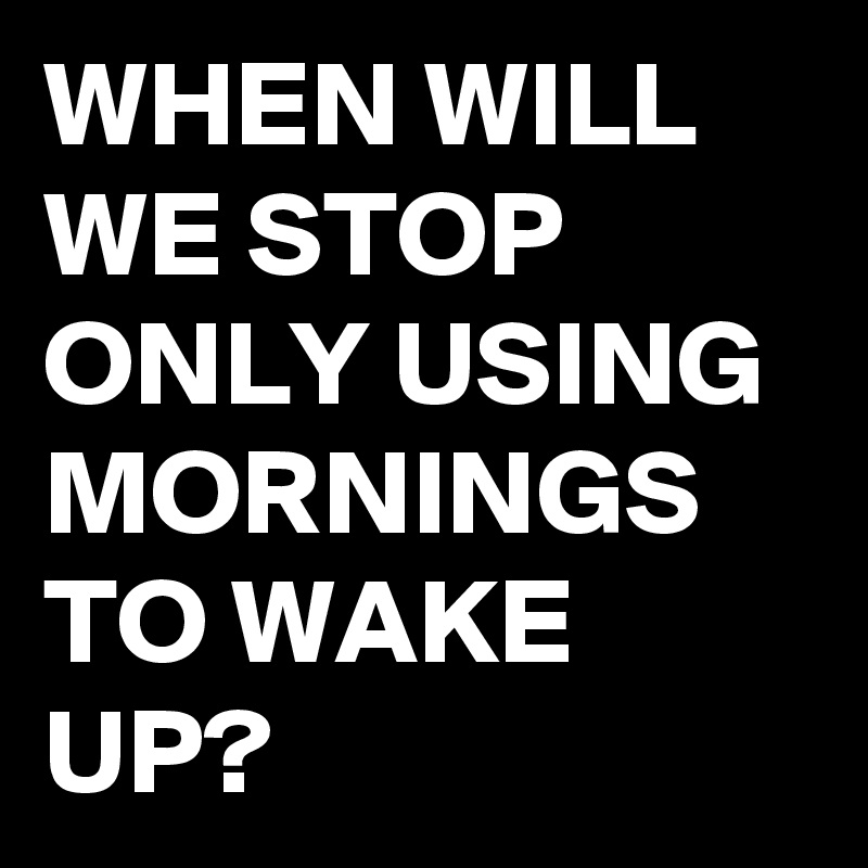 WHEN WILL WE STOP ONLY USING MORNINGS TO WAKE UP?