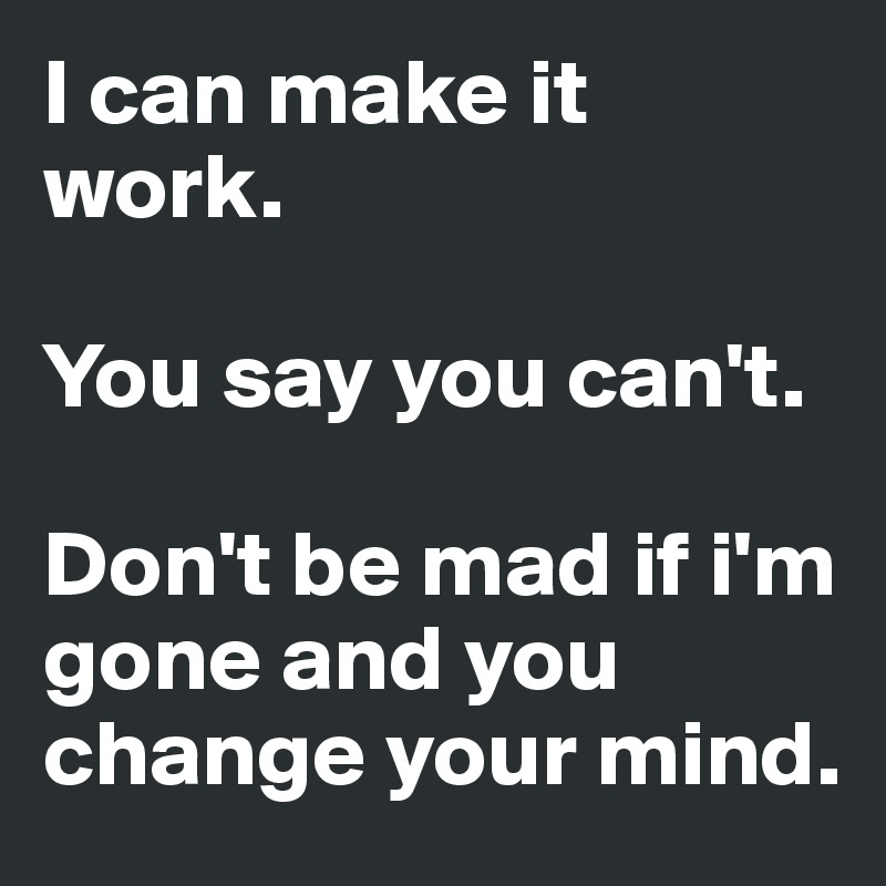 I can make it work. 

You say you can't. 

Don't be mad if i'm gone and you change your mind. 