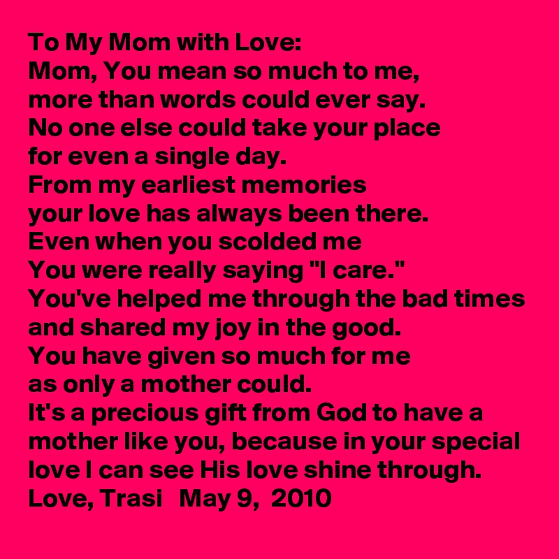 To My Mom with Love:
Mom, You mean so much to me,
more than words could ever say.
No one else could take your place
for even a single day.
From my earliest memories
your love has always been there.
Even when you scolded me
You were really saying "I care."
You've helped me through the bad times
and shared my joy in the good.
You have given so much for me
as only a mother could.
It's a precious gift from God to have a mother like you, because in your special love I can see His love shine through. Love, Trasi   May 9,  2010