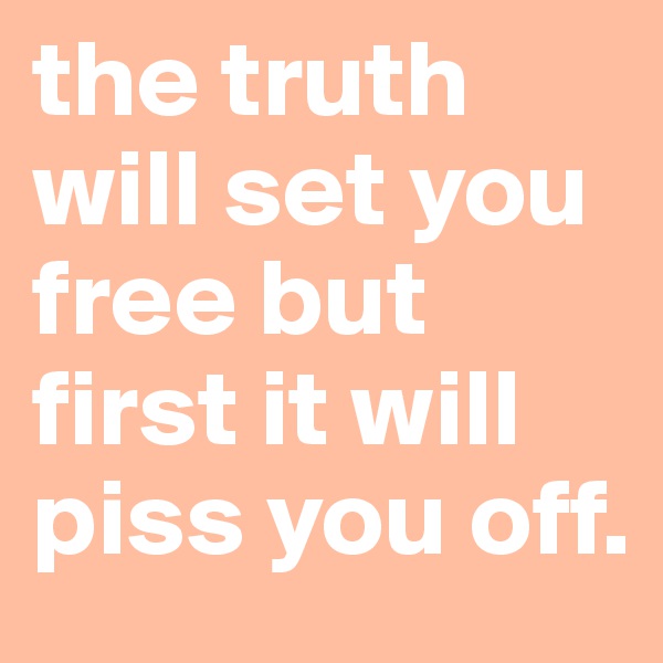 the truth will set you free but first it will piss you off. 