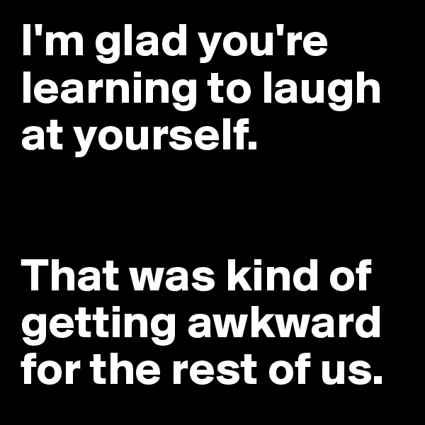 I'm glad you're learning to laugh at yourself. 


That was kind of getting awkward for the rest of us.