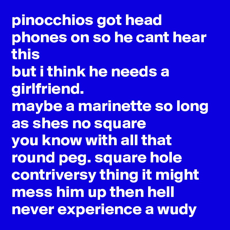 pinocchios got head phones on so he cant hear this 
but i think he needs a girlfriend.
maybe a marinette so long as shes no square
you know with all that round peg. square hole contriversy thing it might mess him up then hell never experience a wudy   