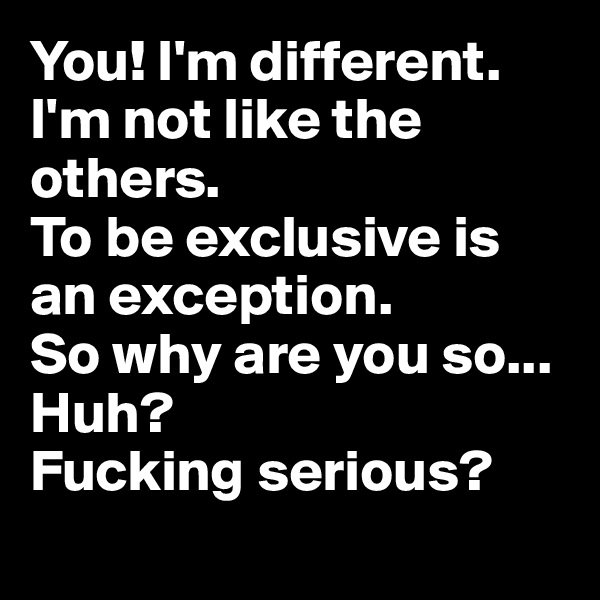 You! I'm different. 
I'm not like the others.
To be exclusive is an exception. 
So why are you so...
Huh? 
Fucking serious? 
