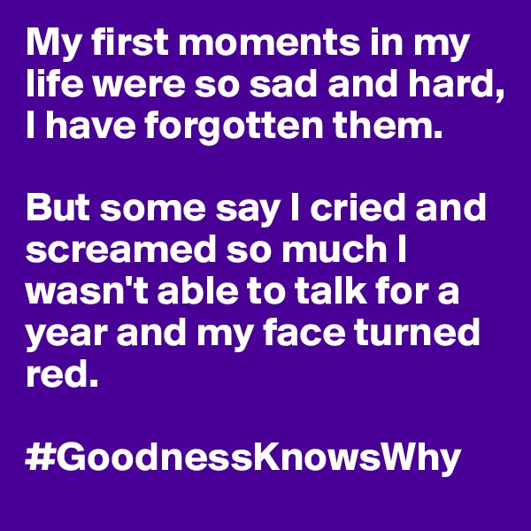 My first moments in my life were so sad and hard, I have forgotten them.

But some say I cried and screamed so much I wasn't able to talk for a year and my face turned red.

#GoodnessKnowsWhy