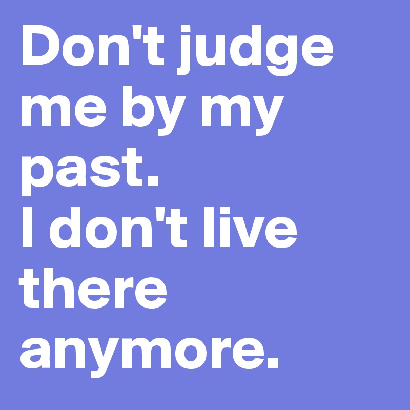 Don't judge me by my past.
I don't live there anymore.
