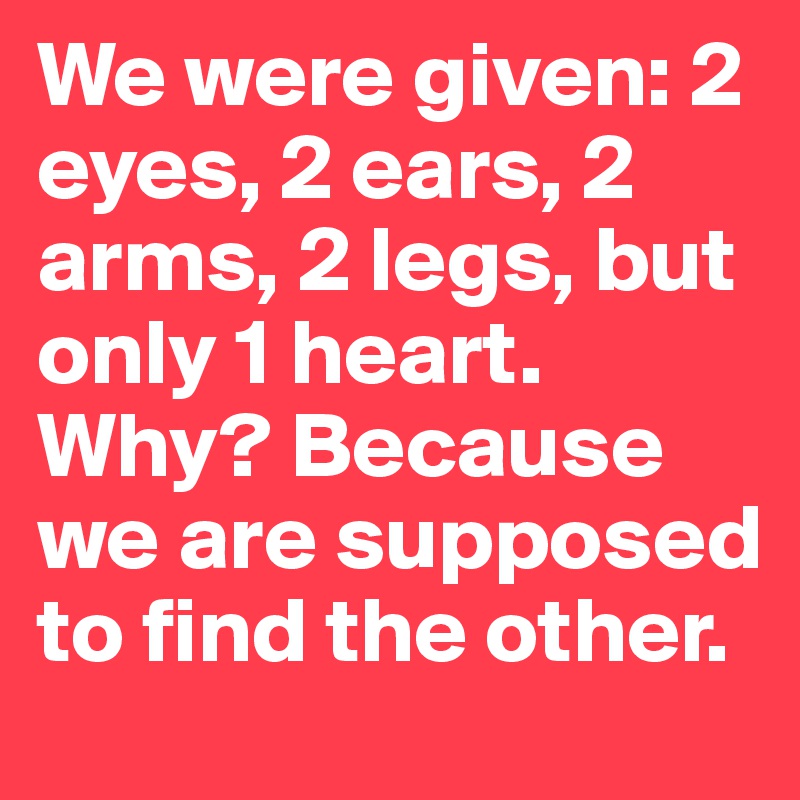 We were given: 2 eyes, 2 ears, 2 arms, 2 legs, but only 1 heart. Why? Because we are supposed to find the other.