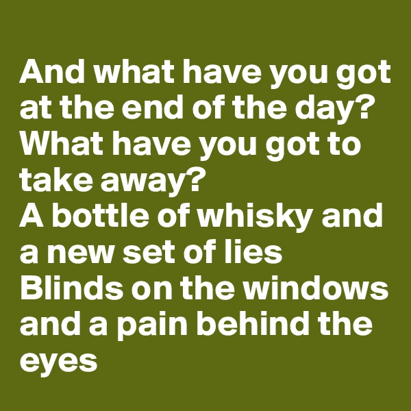 
And what have you got at the end of the day?
What have you got to take away?
A bottle of whisky and a new set of lies
Blinds on the windows and a pain behind the eyes