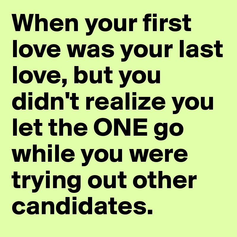 When your first love was your last love, but you didn't realize you let the ONE go while you were trying out other candidates.