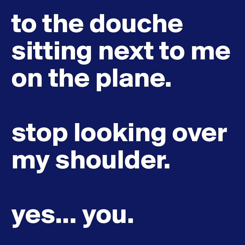 to the douche sitting next to me on the plane.

stop looking over my shoulder.

yes... you.