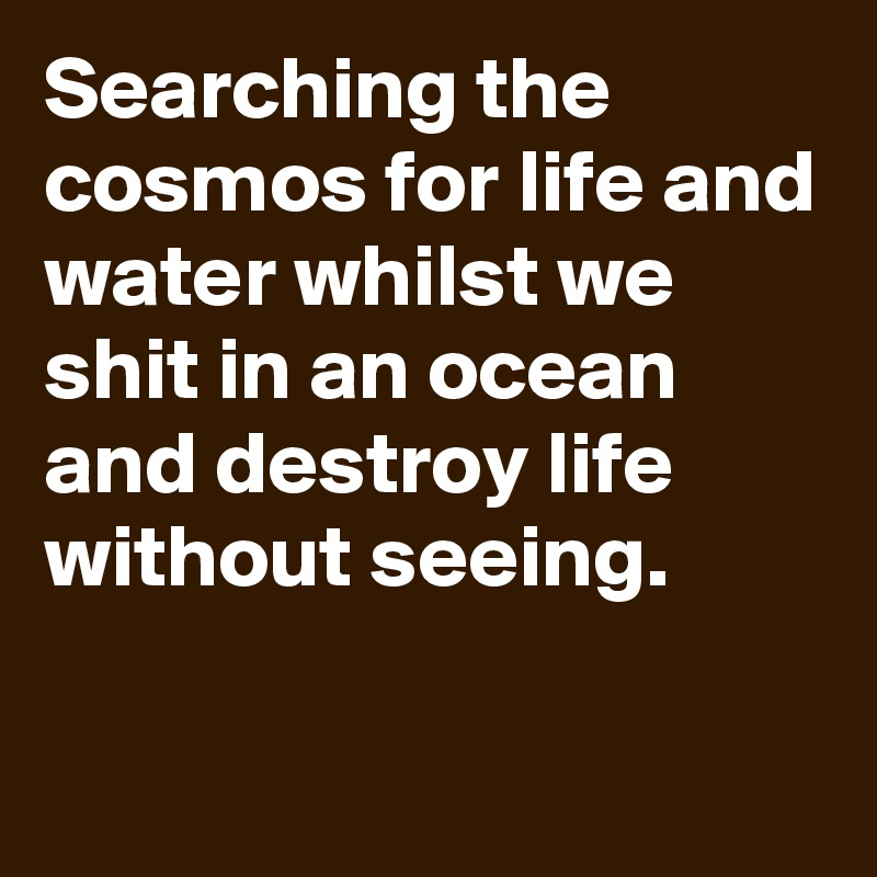 Searching the cosmos for life and water whilst we shit in an ocean and destroy life without seeing. 

 