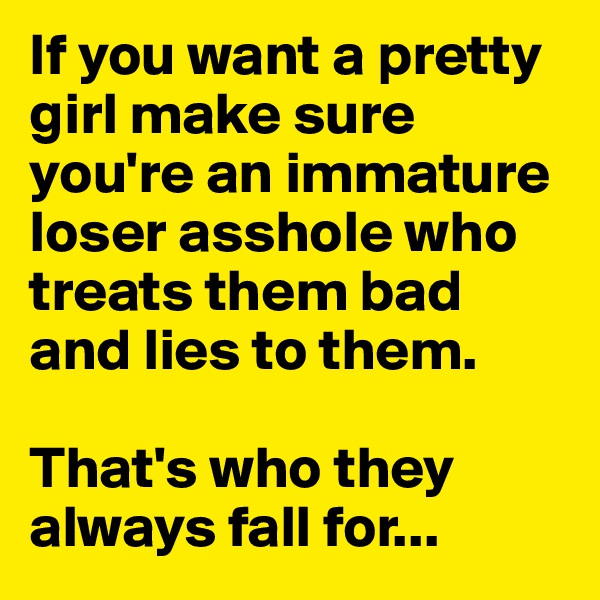 If you want a pretty girl make sure you're an immature loser asshole who treats them bad and lies to them.

That's who they always fall for...