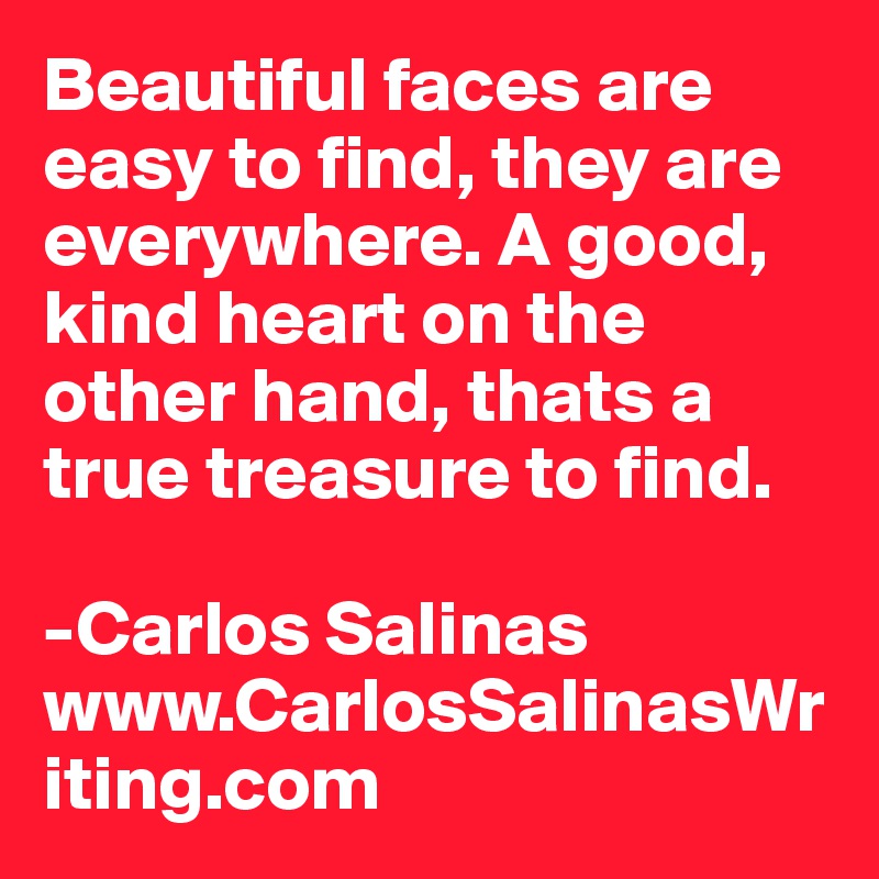 Beautiful faces are easy to find, they are everywhere. A good, kind heart on the other hand, thats a true treasure to find.

-Carlos Salinas
www.CarlosSalinasWriting.com