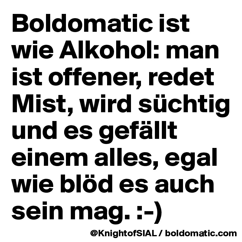 Boldomatic ist wie Alkohol: man ist offener, redet Mist, wird süchtig und es gefällt einem alles, egal wie blöd es auch sein mag. :-)